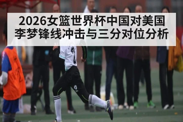 2026女篮世界杯中国对美国李梦锋线冲击与三分对位分析