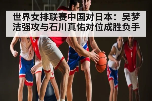 世界女排联赛中国对日本：吴梦洁强攻与石川真佑对位成胜负手